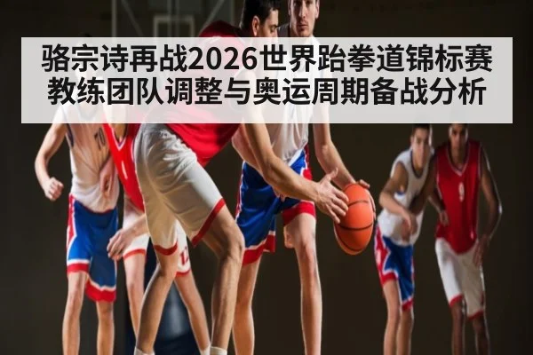 骆宗诗再战2026世界跆拳道锦标赛 教练团队调整与奥运周期备战分析